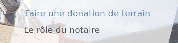 donation terrain rôle notaire